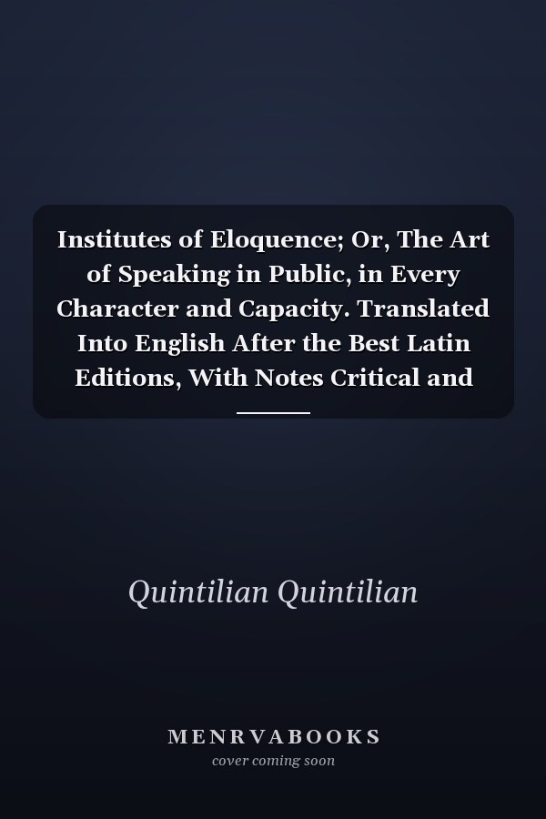 Institutes of Eloquence; Or, The Art of Speaking in Public, in Every Character and Capacity. Translated Into English After the Best Latin Editions, With Notes Critical and Explanatory by W. Guthrie