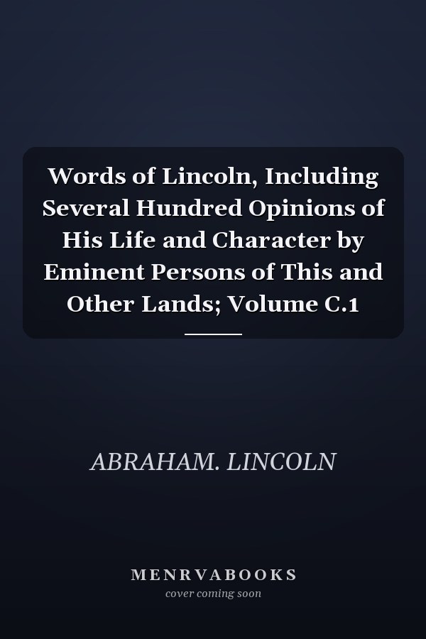 Words of Lincoln, Including Several Hundred Opinions of His Life and Character by Eminent Persons of This and Other Lands; Volume C.1