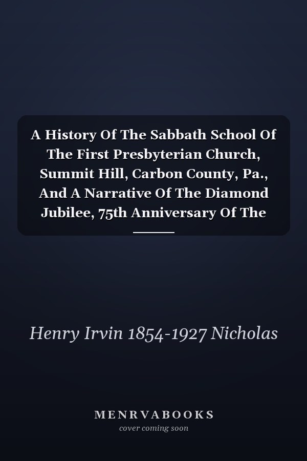 A History Of The Sabbath School Of The First Presbyterian Church, Summit Hill, Carbon County, Pa., And A Narrative Of The Diamond Jubilee, 75th Anniversary Of The Sabbath School