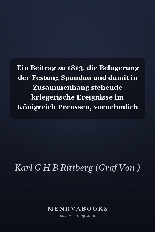 Ein Beitrag zu 1813, die Belagerung der Festung Spandau und damit in Zusammenhang stehende kriegerische Ereignisse im Königreich Preussen, vornehmlich in der Kurmark bis gegen Ende 1813