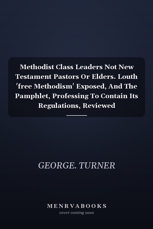 Methodist Class Leaders Not New Testament Pastors Or Elders. Louth 'free Methodism' Exposed, And The Pamphlet, Professing To Contain Its Regulations, Reviewed