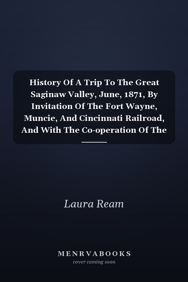 History Of A Trip To The Great Saginaw Valley, June, 1871, By Invitation Of The Fort Wayne, Muncie, And Cincinnati Railroad, And With The Co-operation Of The Bee Line, Fort Wayne, Jackson And Saginaw, And Jackson, Lansing And Saginaw Railroad