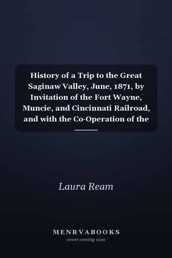 History of a Trip to the Great Saginaw Valley, June, 1871, by Invitation of the Fort Wayne, Muncie, and Cincinnati Railroad, and with the Co-Operation of the Bee Line, Fort Wayne, Jackson and Saginaw, and Jackson, Lansing and Saginaw Railroad