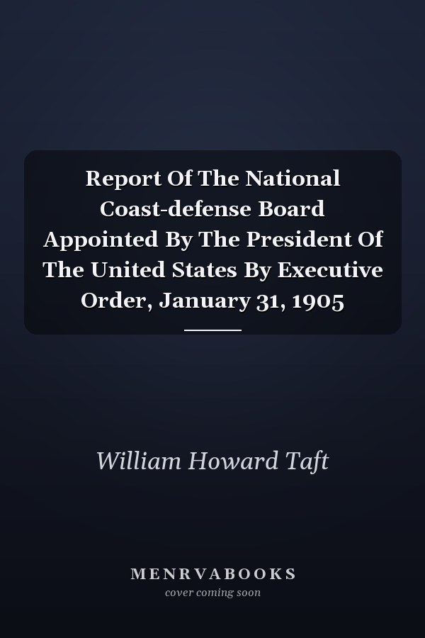 Report Of The National Coast-defense Board Appointed By The President Of The United States By Executive Order, January 31, 1905