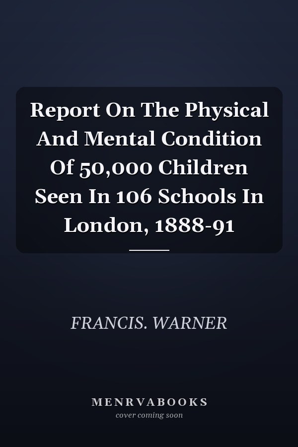 Report On The Physical And Mental Condition Of 50,000 Children Seen In 106 Schools In London, 1888-91