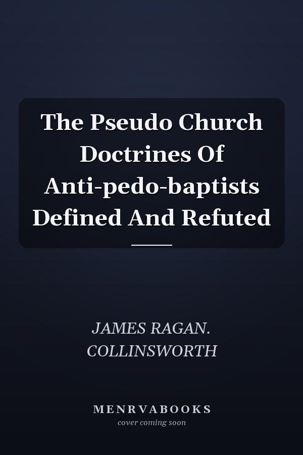 The Pseudo Church Doctrines Of Anti-pedo-baptists Defined And Refuted