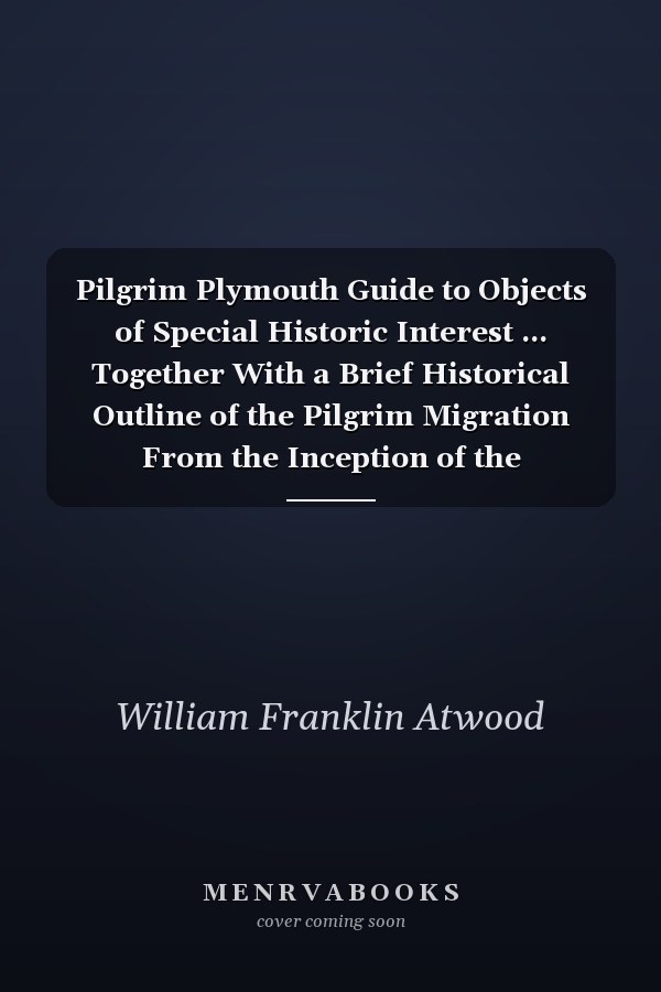 Pilgrim Plymouth Guide to Objects of Special Historic Interest ... Together With a Brief Historical Outline of the Pilgrim Migration From the Inception of the Congregation at Scrooby, England, to the Permanent Settlement of Plymouth, Massachusetts