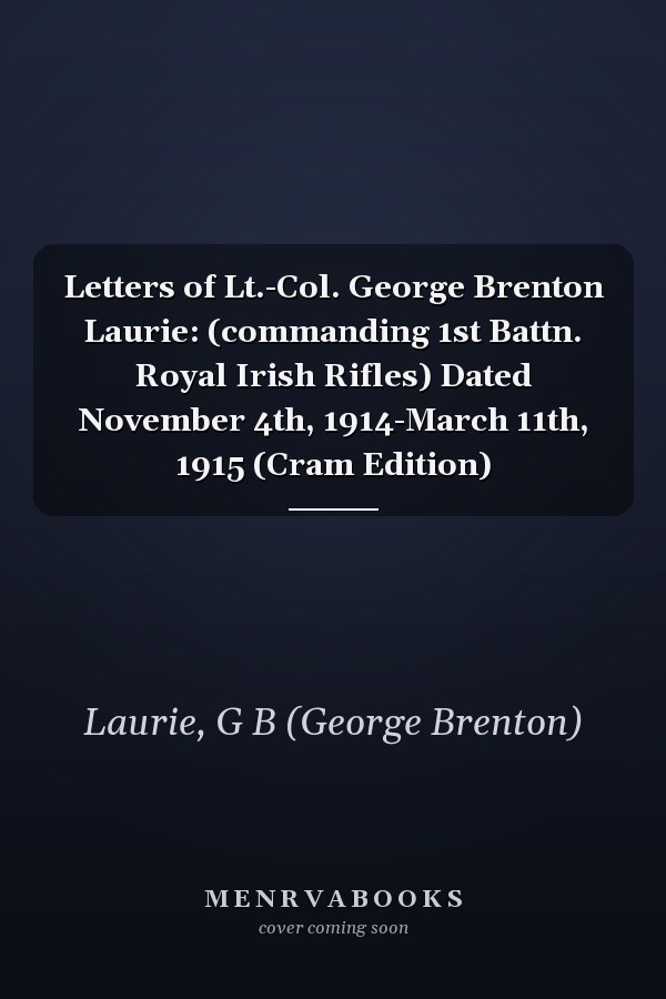 Letters of Lt.-Col. George Brenton Laurie: (commanding 1st Battn. Royal Irish Rifles) Dated November 4th, 1914-March 11th, 1915 (Cram Edition)