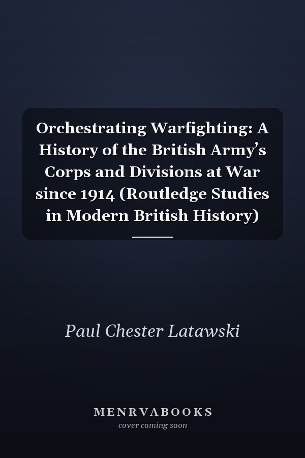 Orchestrating Warfighting: A History of the British Army’s Corps and Divisions at War since 1914 (Routledge Studies in Modern British History)