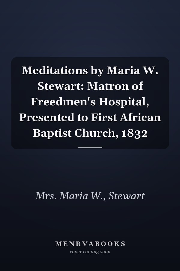 Meditations by Maria W. Stewart: Matron of Freedmen's Hospital, Presented to First African Baptist Church, 1832