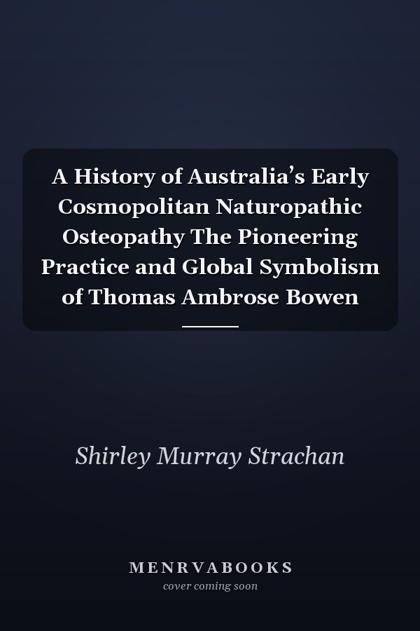 A History of Australia’s Early Cosmopolitan Naturopathic Osteopathy The Pioneering Practice and Global Symbolism of Thomas Ambrose Bowen