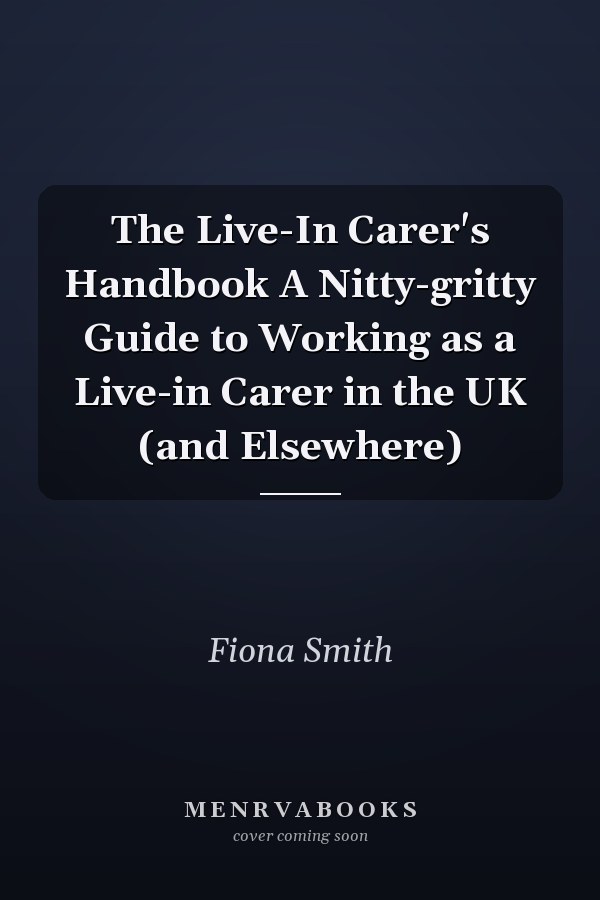 The Live-In Carer's Handbook A Nitty-gritty Guide to Working as a Live-in Carer in the UK (and Elsewhere)