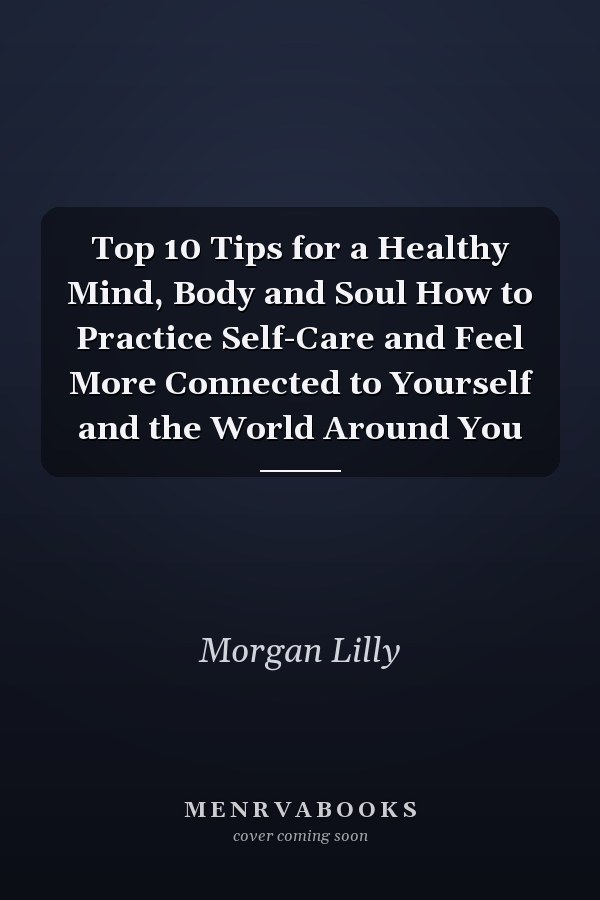 Top 10 Tips for a Healthy Mind, Body and Soul How to Practice Self-Care and Feel More Connected to Yourself and the World Around You