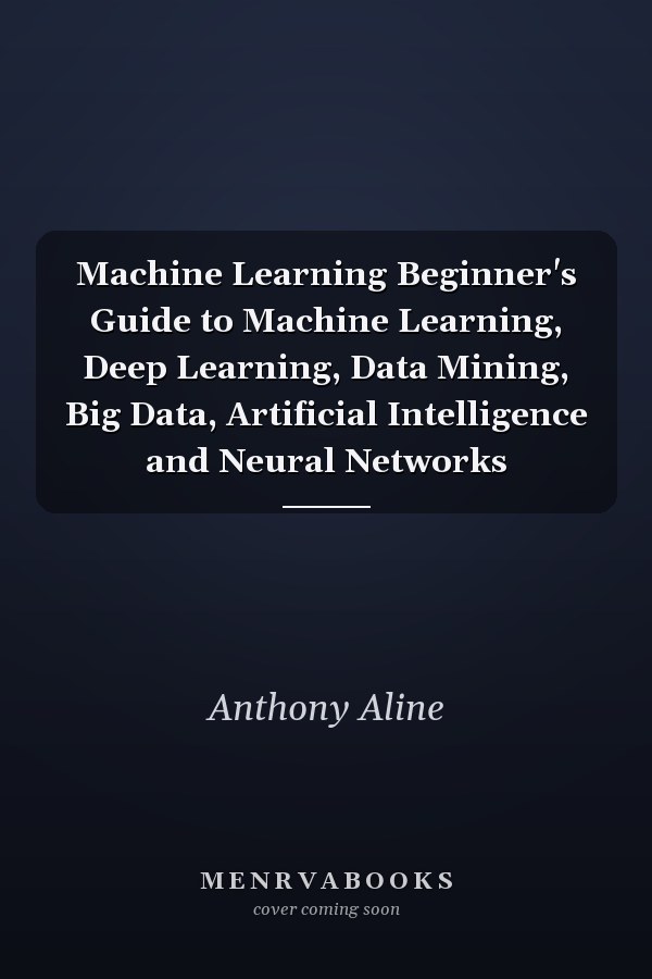 Machine Learning Beginner's Guide to Machine Learning, Deep Learning, Data Mining, Big Data, Artificial Intelligence and Neural Networks