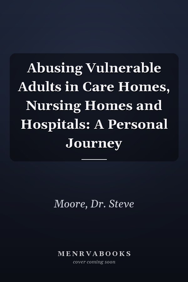 Abusing Vulnerable Adults in Care Homes, Nursing Homes and Hospitals: A Personal Journey