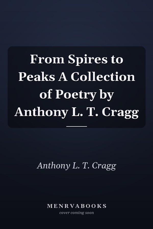 From Spires to Peaks A Collection of Poetry by Anthony L. T. Cragg