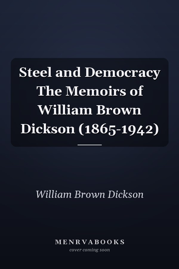 Steel and Democracy The Memoirs of William Brown Dickson (1865-1942)