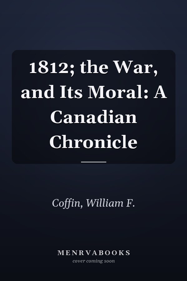 1812; the War, and Its Moral: A Canadian Chronicle