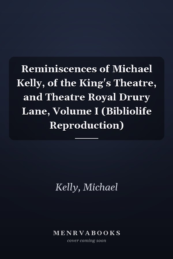 Reminiscences of Michael Kelly, of the King's Theatre, and Theatre Royal Drury Lane, Volume I (Bibliolife Reproduction)