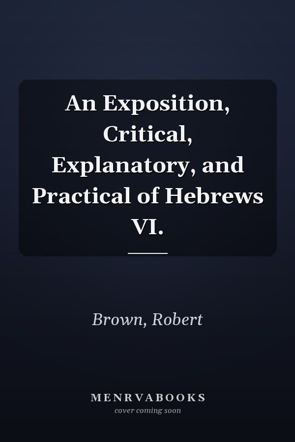 An Exposition, Critical, Explanatory, and Practical of Hebrews VI.