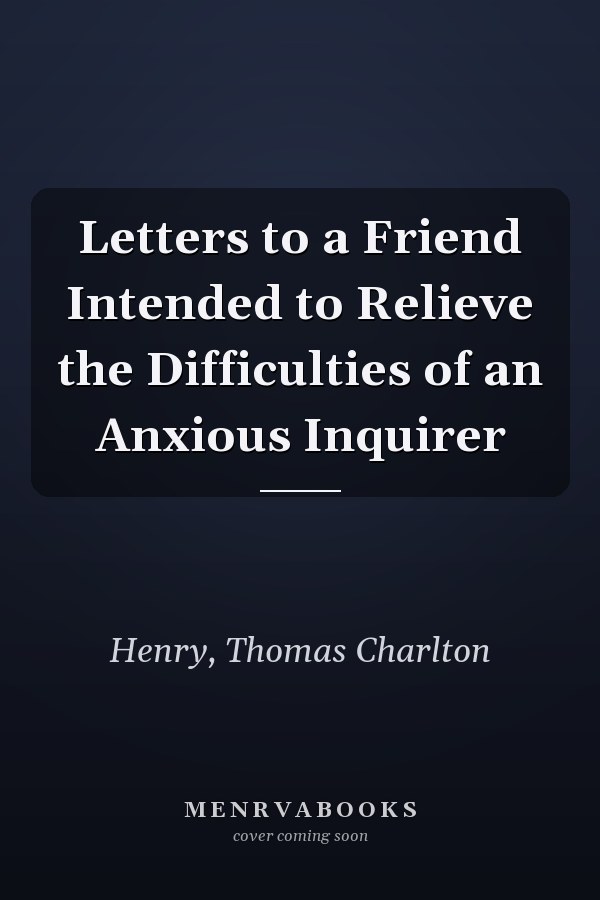 Letters to a Friend Intended to Relieve the Difficulties of an Anxious Inquirer