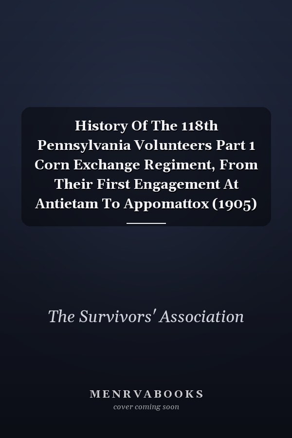 History Of The 118th Pennsylvania Volunteers Part 1 Corn Exchange Regiment, From Their First Engagement At Antietam To Appomattox (1905)