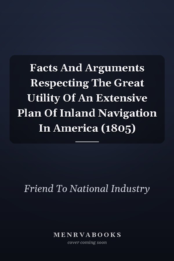 Facts And Arguments Respecting The Great Utility Of An Extensive Plan Of Inland Navigation In America (1805)