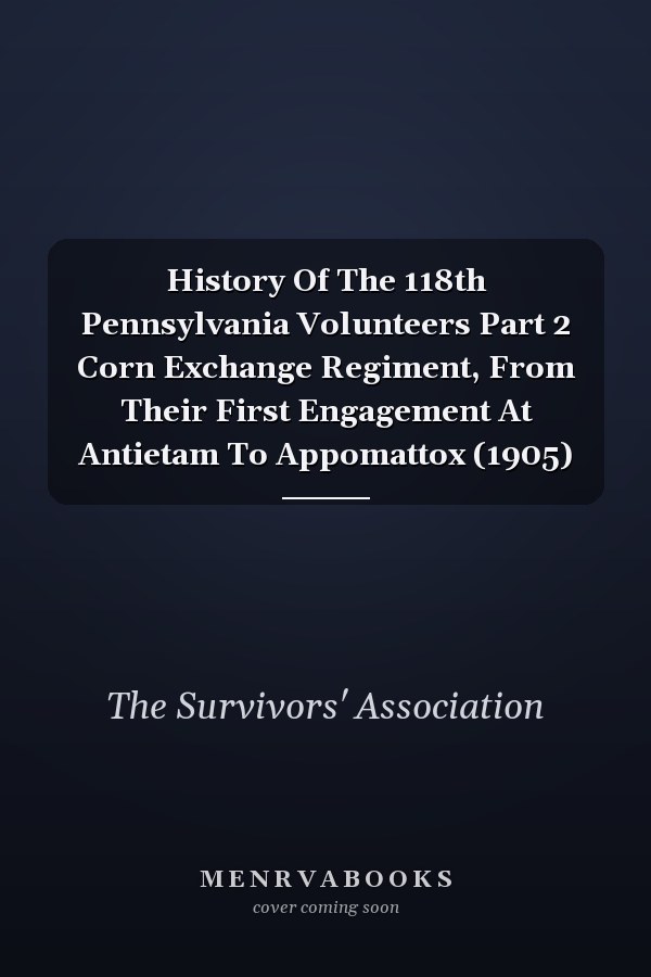 History Of The 118th Pennsylvania Volunteers Part 2 Corn Exchange Regiment, From Their First Engagement At Antietam To Appomattox (1905)