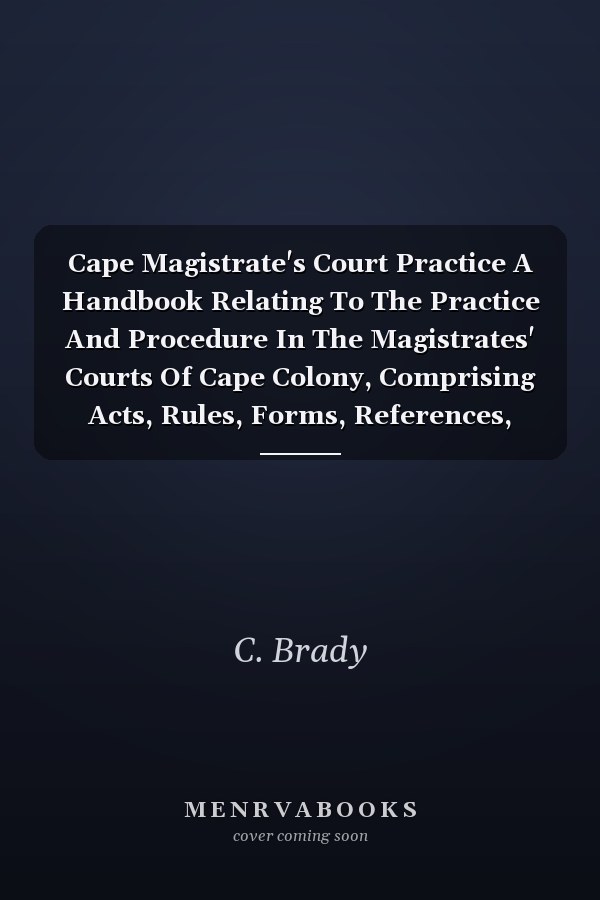 Cape Magistrate's Court Practice A Handbook Relating To The Practice And Procedure In The Magistrates' Courts Of Cape Colony, Comprising Acts, Rules, Forms, References, Decisions, Etc. (1907)