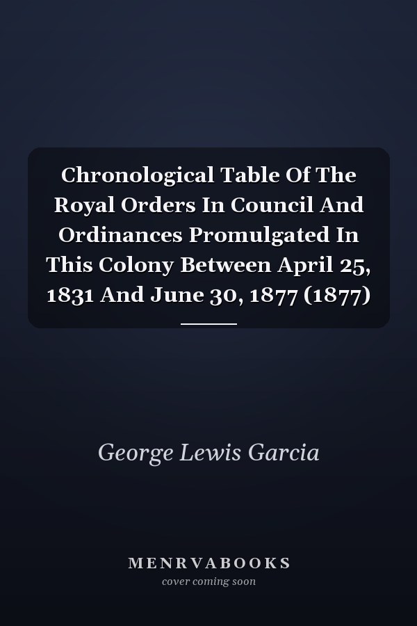 Chronological Table Of The Royal Orders In Council And Ordinances Promulgated In This Colony Between April 25, 1831 And June 30, 1877 (1877)