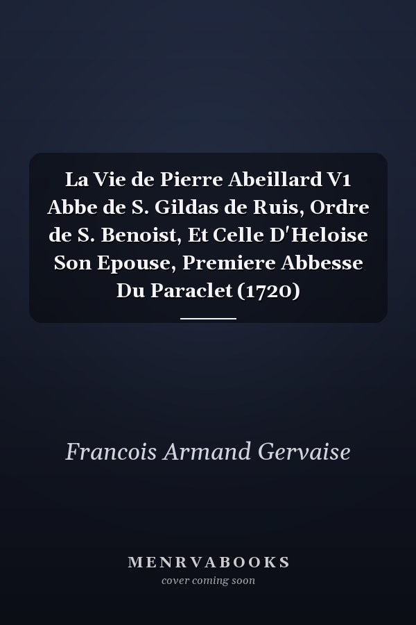 La Vie de Pierre Abeillard V1 Abbe de S. Gildas de Ruis, Ordre de S. Benoist, Et Celle D'Heloise Son Epouse, Premiere Abbesse Du Paraclet (1720)