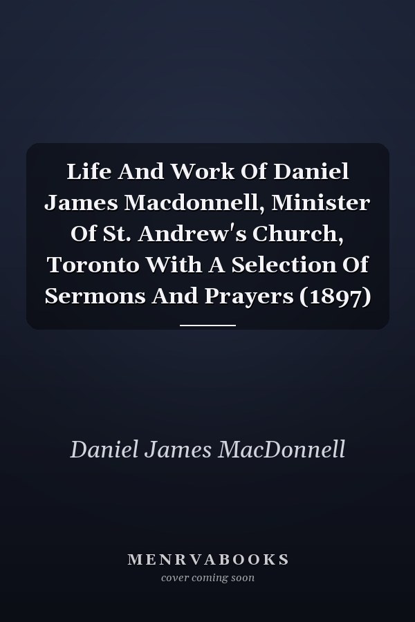 Life And Work Of Daniel James Macdonnell, Minister Of St. Andrew's Church, Toronto With A Selection Of Sermons And Prayers (1897)