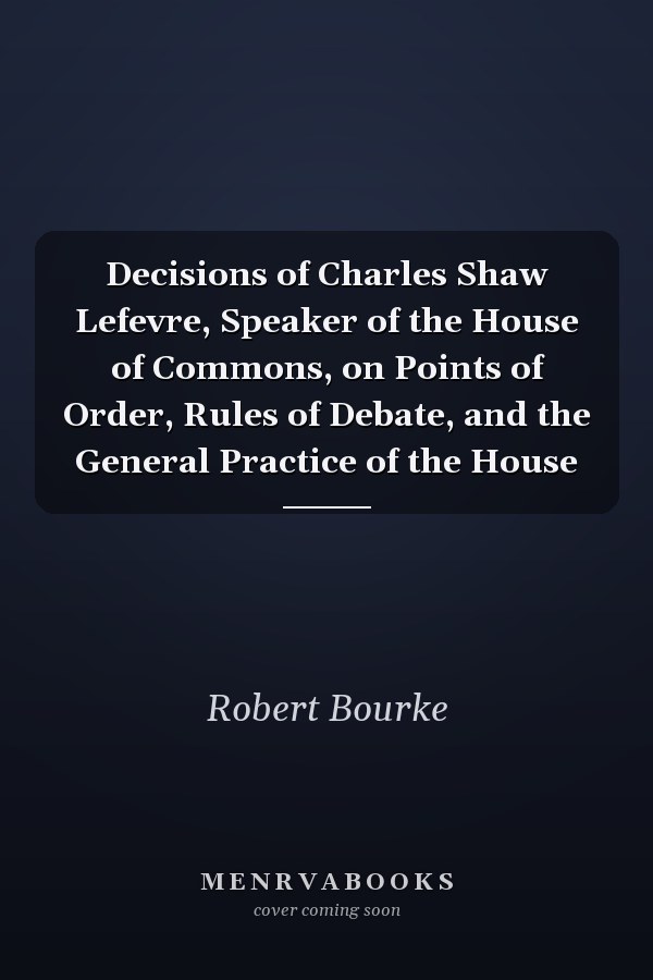 Decisions of Charles Shaw Lefevre, Speaker of the House of Commons, on Points of Order, Rules of Debate, and the General Practice of the House
