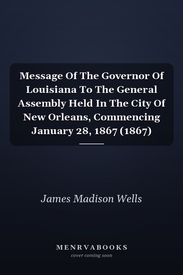 Message Of The Governor Of Louisiana To The General Assembly Held In The City Of New Orleans, Commencing January 28, 1867 (1867)