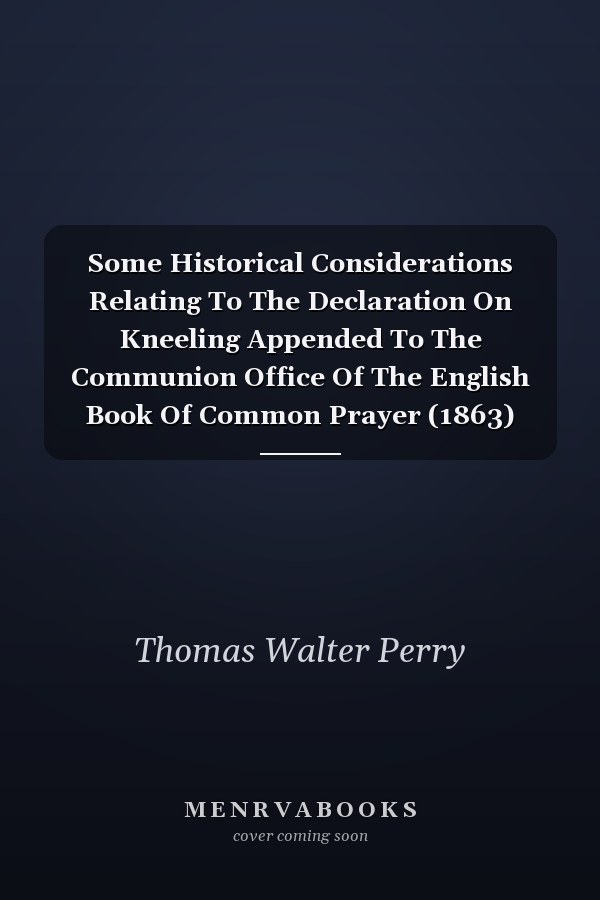 Some Historical Considerations Relating To The Declaration On Kneeling Appended To The Communion Office Of The English Book Of Common Prayer (1863)