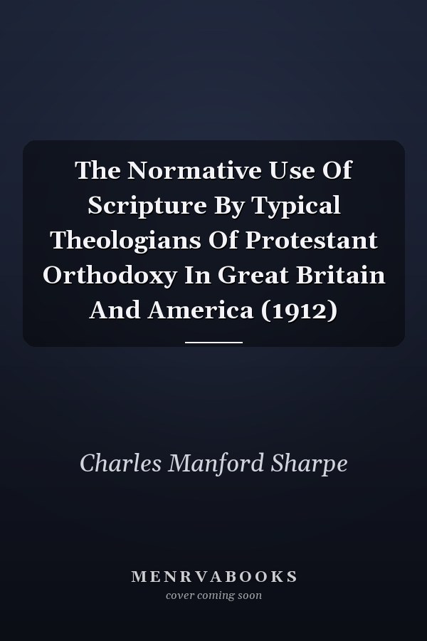 The Normative Use Of Scripture By Typical Theologians Of Protestant Orthodoxy In Great Britain And America (1912)