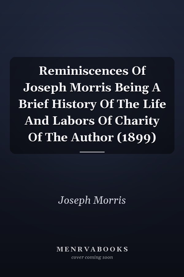 Reminiscences Of Joseph Morris Being A Brief History Of The Life And Labors Of Charity Of The Author (1899)
