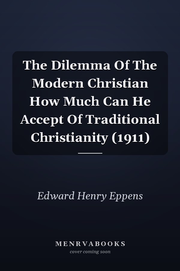 The Dilemma Of The Modern Christian How Much Can He Accept Of Traditional Christianity (1911)