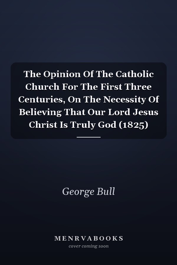 The Opinion Of The Catholic Church For The First Three Centuries, On The Necessity Of Believing That Our Lord Jesus Christ Is Truly God (1825)