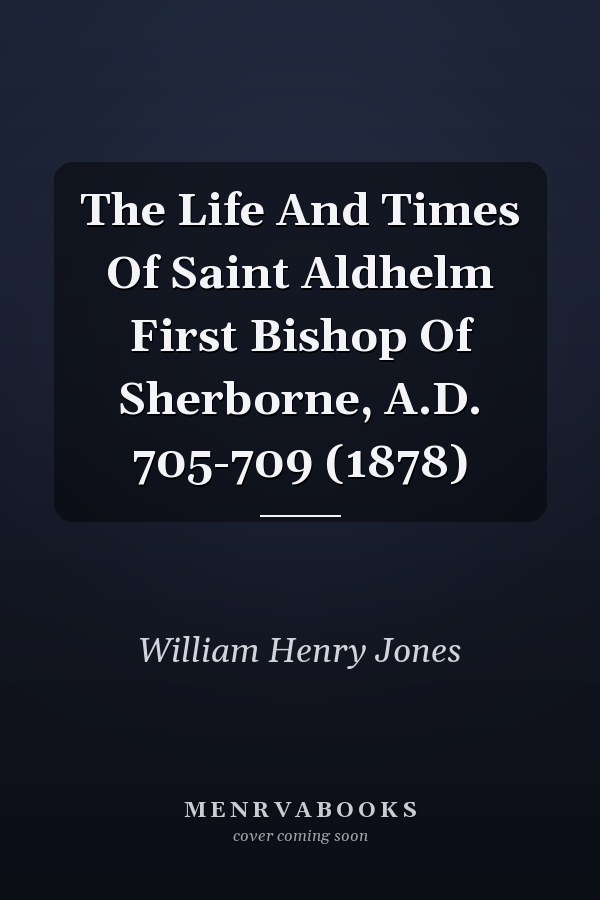 The Life And Times Of Saint Aldhelm First Bishop Of Sherborne, A.D. 705-709 (1878)