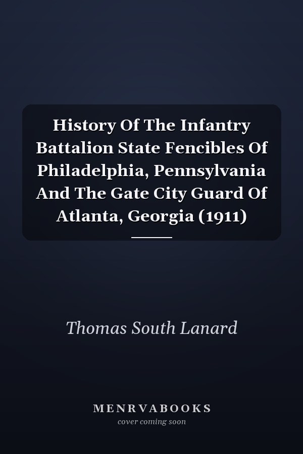History Of The Infantry Battalion State Fencibles Of Philadelphia, Pennsylvania And The Gate City Guard Of Atlanta, Georgia (1911)