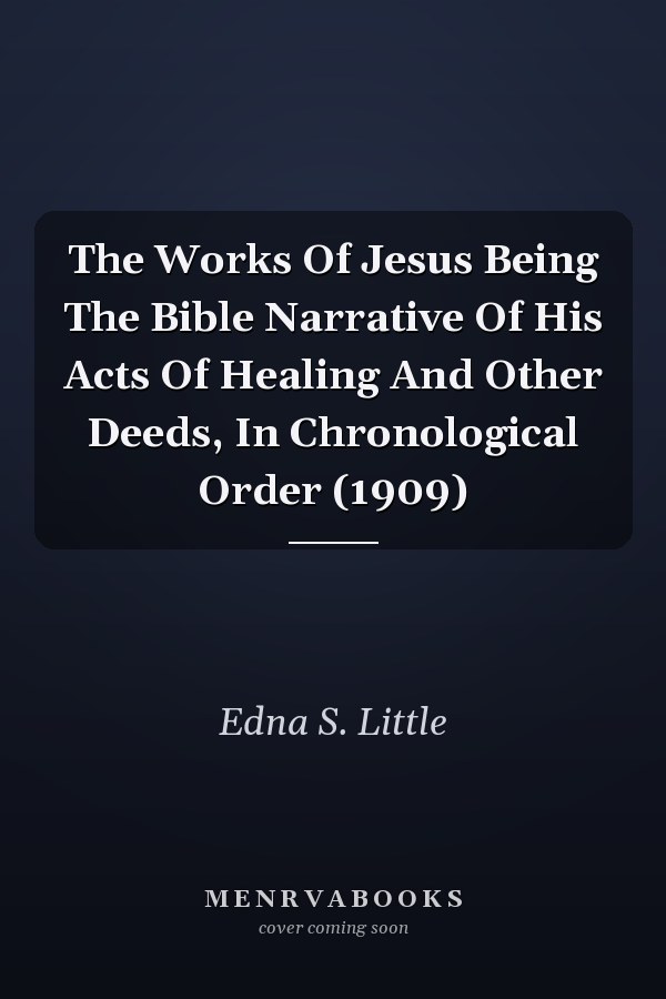 The Works Of Jesus Being The Bible Narrative Of His Acts Of Healing And Other Deeds, In Chronological Order (1909)