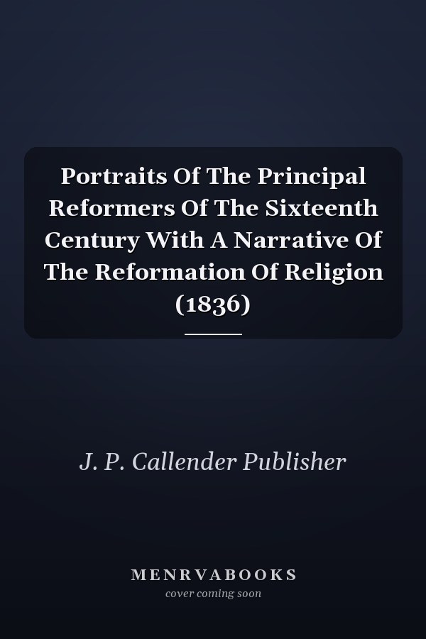 Portraits Of The Principal Reformers Of The Sixteenth Century With A Narrative Of The Reformation Of Religion (1836)