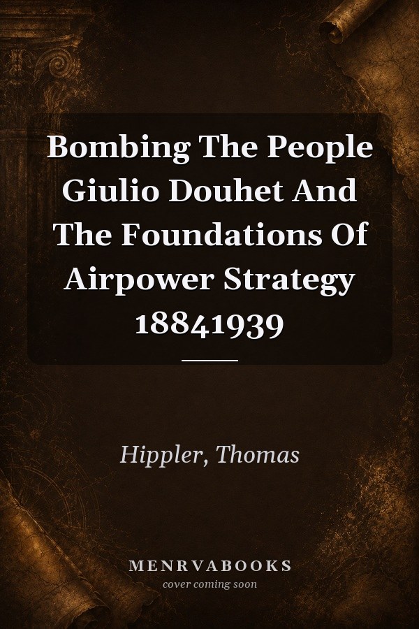 Bombing The People Giulio Douhet And The Foundations Of Airpower Strategy 18841939