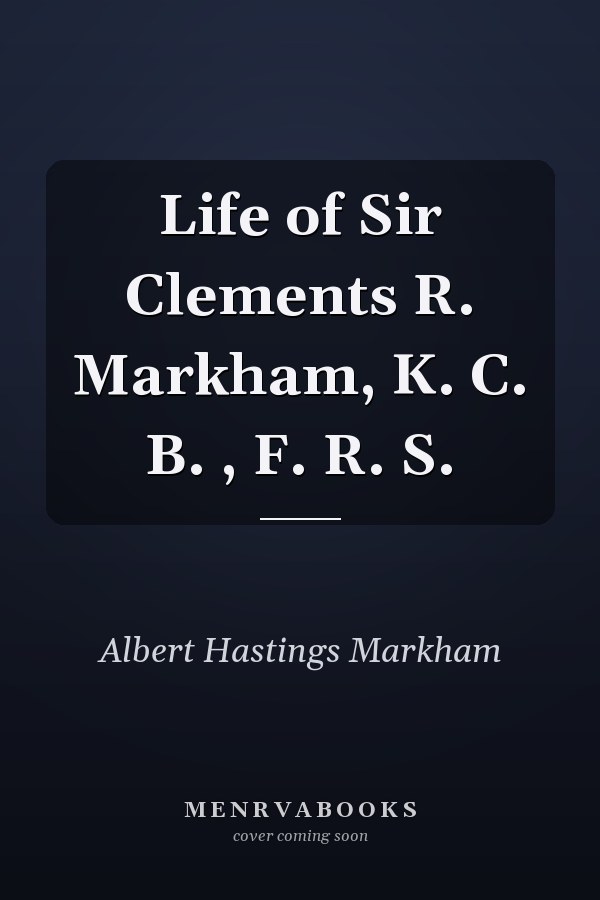 Life of Sir Clements R. Markham, K. C. B. , F. R. S.