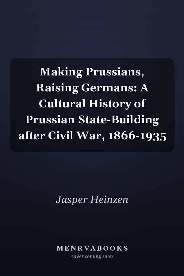 Making Prussians, Raising Germans: A Cultural History of Prussian State-Building after Civil War, 1866-1935