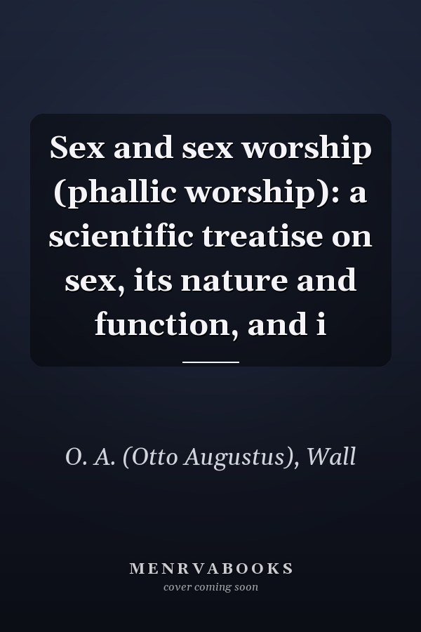 Sex and sex worship (phallic worship): a scientific treatise on sex, its nature and function, and i