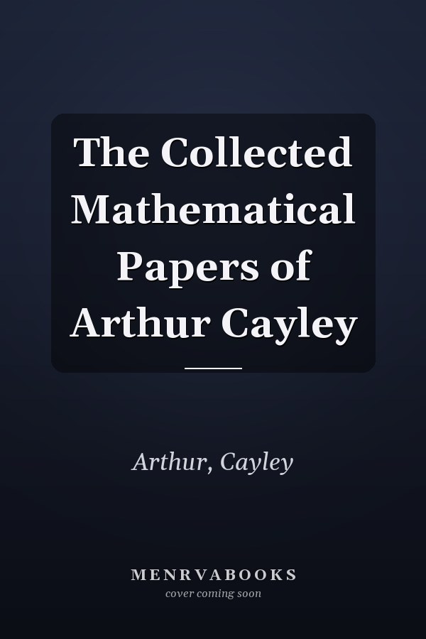 The Collected Mathematical Papers of Arthur Cayley