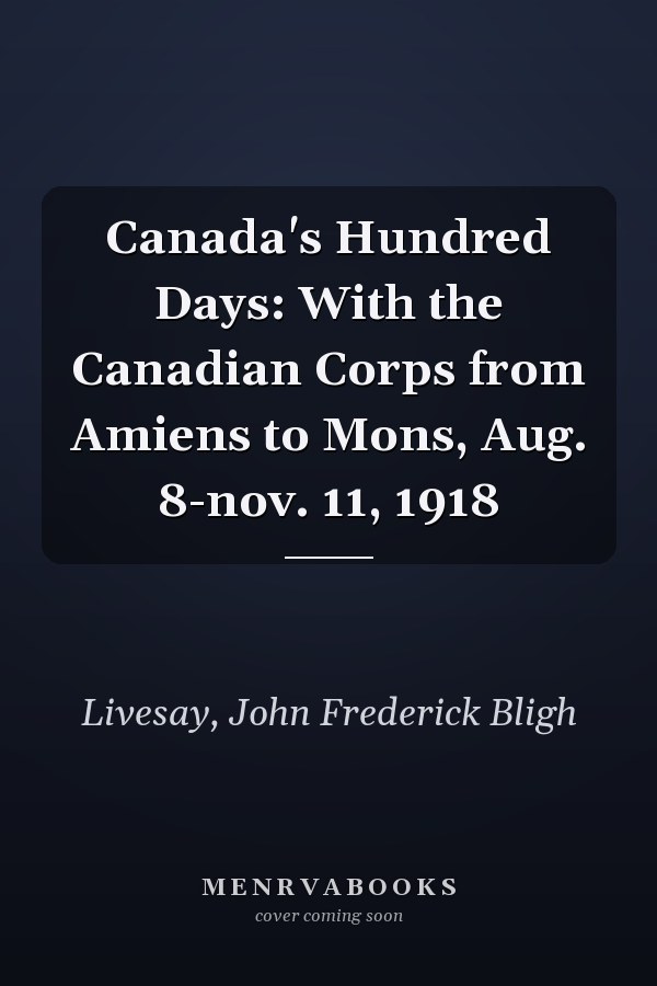 Canada's Hundred Days: With the Canadian Corps from Amiens to Mons, Aug. 8-nov. 11, 1918