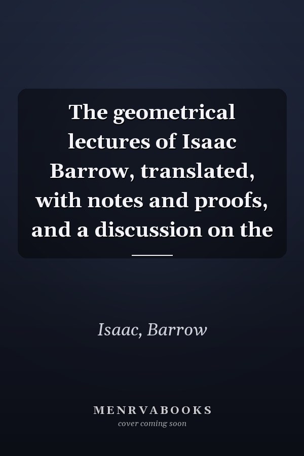 The geometrical lectures of Isaac Barrow, translated, with notes and proofs, and a discussion on the